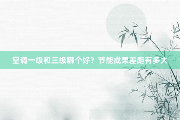 空调一级和三级哪个好？节能成果差距有多大